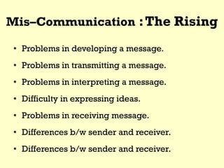 Mis–Communication :The Rising
• Problems in developing a message.
• Problems in transmitting a message.
• Problems in interpreting a message.
• Difficulty in expressing ideas.
• Problems in receiving message.
• Differences b/w sender and receiver.
• Differences b/w sender and receiver.
 