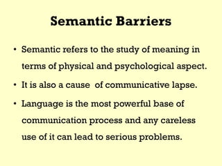 Semantic Barriers
• Semantic refers to the study of meaning in
terms of physical and psychological aspect.
• It is also a cause of communicative lapse.
• Language is the most powerful base of
communication process and any careless
use of it can lead to serious problems.
 