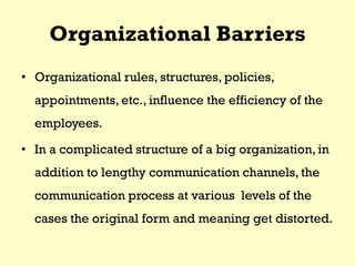 Organizational Barriers
• Organizational rules, structures, policies,
appointments, etc., influence the efficiency of the
employees.
• In a complicated structure of a big organization, in
addition to lengthy communication channels, the
communication process at various levels of the
cases the original form and meaning get distorted.
 