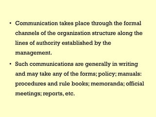 • Communication takes place through the formal
channels of the organization structure along the
lines of authority established by the
management.
• Such communications are generally in writing
and may take any of the forms; policy; manuals:
procedures and rule books; memoranda; official
meetings; reports, etc.
 