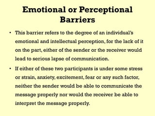 Emotional or Perceptional
Barriers
• This barrier refers to the degree of an individual’s
emotional and intellectual perception, for the lack of it
on the part, either of the sender or the receiver would
lead to serious lapse of communication.
• If either of these two participants is under some stress
or strain, anxiety, excitement, fear or any such factor,
neither the sender would be able to communicate the
message properly nor would the receiver be able to
interpret the message properly.
 