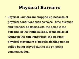 Physical Barriers
• Physical Barriers are cropped up because of
physical conditions such as noise , time distance
and financial obstacles, etc. the noise is the
outcome of the traffic outside, or the noise of
typing in the adjoining room, the frequent
physical movement of people, tickling pen or
coffee being served during the on-going
communication.
 