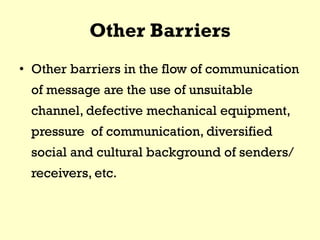 Other Barriers
• Other barriers in the flow of communication
of message are the use of unsuitable
channel, defective mechanical equipment,
pressure of communication, diversified
social and cultural background of senders/
receivers, etc.
 