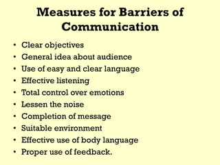 Measures for Barriers of
Communication
• Clear objectives
• General idea about audience
• Use of easy and clear language
• Effective listening
• Total control over emotions
• Lessen the noise
• Completion of message
• Suitable environment
• Effective use of body language
• Proper use of feedback.
 
