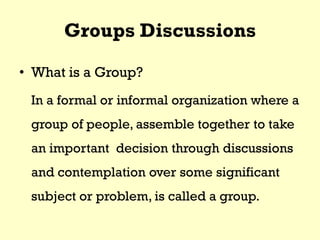 Groups Discussions
• What is a Group?
In a formal or informal organization where a
group of people, assemble together to take
an important decision through discussions
and contemplation over some significant
subject or problem, is called a group.
 