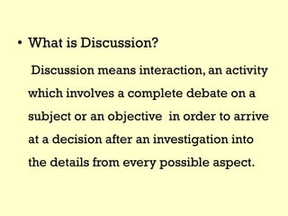 • What is Discussion?
Discussion means interaction, an activity
which involves a complete debate on a
subject or an objective in order to arrive
at a decision after an investigation into
the details from every possible aspect.
 