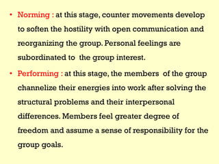 • Norming : at this stage, counter movements develop
to soften the hostility with open communication and
reorganizing the group. Personal feelings are
subordinated to the group interest.
• Performing : at this stage, the members of the group
channelize their energies into work after solving the
structural problems and their interpersonal
differences. Members feel greater degree of
freedom and assume a sense of responsibility for the
group goals.
 