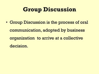 Group Discussion
• Group Discussion is the process of oral
communication, adopted by business
organization to arrive at a collective
decision.
 