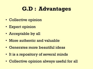 G.D : Advantages
• Collective opinion
• Expert opinion
• Acceptable by all
• More authentic and valuable
• Generates more beautiful ideas
• It is a repository of several minds
• Collective opinion always useful for all
 
