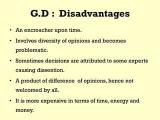 G.D : Disadvantages
• An encroacher upon time.
• Involves diversity of opinions and becomes
problematic.
• Sometimes decisions are attributed to some experts
causing dissention.
• A product of difference of opinions, hence not
welcomed by all.
• It is more expensive in terms of time, energy and
money.
 