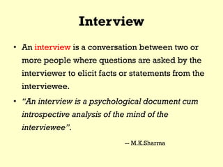 Interview
• An interview is a conversation between two or
more people where questions are asked by the
interviewer to elicit facts or statements from the
interviewee.
• “An interview is a psychological document cum
introspective analysis of the mind of the
interviewee”.
-- M.K.Sharma
 