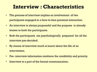 Interview : Characteristics
• The process of interview implies an involvement of two
participants engaged in a face-to-face personal interaction.
• An interview is always purposeful and the purpose is already
known to both the participants.
• Both the participants are psychologically prepared for all the
interview pre-decided.
• By means of interview much is learnt about the life of an
interviewee.
• Pre- interview information reinforce the credibility and priority.
• Interview is a part of the formal communication.
 