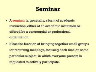 Seminar
• A seminar is, generally, a form of academic
instruction, either at an academic institution or
offered by a commercial or professional
organization.
• It has the function of bringing together small groups
for recurring meetings, focusing each time on some
particular subject, in which everyone present is
requested to actively participate.
 