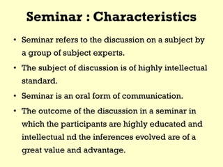 Seminar : Characteristics
• Seminar refers to the discussion on a subject by
a group of subject experts.
• The subject of discussion is of highly intellectual
standard.
• Seminar is an oral form of communication.
• The outcome of the discussion in a seminar in
which the participants are highly educated and
intellectual nd the inferences evolved are of a
great value and advantage.
 