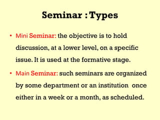 Seminar :Types
• Mini Seminar: the objective is to hold
discussion, at a lower level, on a specific
issue. It is used at the formative stage.
• Main Seminar: such seminars are organized
by some department or an institution once
either in a week or a month, as scheduled.
 
