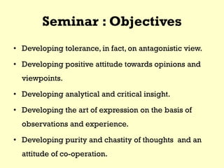 Seminar : Objectives
• Developing tolerance, in fact, on antagonistic view.
• Developing positive attitude towards opinions and
viewpoints.
• Developing analytical and critical insight.
• Developing the art of expression on the basis of
observations and experience.
• Developing purity and chastity of thoughts and an
attitude of co-operation.
 