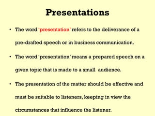 Presentations
• The word ‘presentation’ refers to the deliverance of a
pre-drafted speech or in business communication.
• The word ‘presentation’ means a prepared speech on a
given topic that is made to a small audience.
• The presentation of the matter should be effective and
must be suitable to listeners, keeping in view the
circumstances that influence the listener.
 