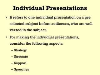 Individual Presentations
• It refers to one individual presentation on a pre
selected subject before audiences, who are well
versed in the subject.
• For making the individual presentations,
consider the following aspects:
– Strategy
– Structure
– Support
– Speeches
 