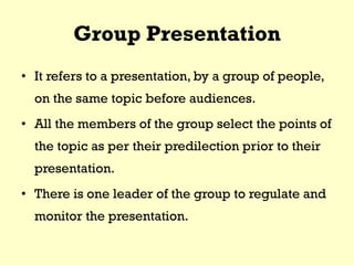 Group Presentation
• It refers to a presentation, by a group of people,
on the same topic before audiences.
• All the members of the group select the points of
the topic as per their predilection prior to their
presentation.
• There is one leader of the group to regulate and
monitor the presentation.
 