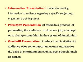 • Informative Presentation : It refers to sending
information to audience regarding a specific subject,eg.,
organizing a training camp.
• Persuasive Presentation : it refers to a process of
persuading the audience to do some job, to accept
or to change something in the system of functioning.
• Goodwill Presentation : it refers to an invitation to
audience over some important events and also for
the sake of entertainment such as post speech lunch
or dinner.
 