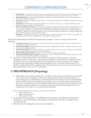 CORPORATE COMMUNICATION 
rmmakaha@gmail.com 101 
110011 
2. Profile Fitting – Uses market research tools, such as company profiles, to locate leads based on customers that fit a particular 
profile likely to be a match for the company’s products. The profile is often based on the profile of previous customers. 
3. Market Monitoring – Through this approach leads are obtained by monitoring media outlets, such as news articles, Internet 
forums and corporate press releases. 
4. Canvassing – Here leads are gathered by cold-calling (i.e., contacting someone without pre-notification) including in-person, by 
telephone or by email. 
5. Data Mining – This technique uses sophisticated software to evaluate information (e.g., in a corporate database) previously 
gathered by a company in hopes of locating prospects. 
6. Personal and Professional Contacts – A very common method for locating sales leads uses referrals. Such referrals may come 
at no cost to the salesperson or, to encourage referrals, salespeople may offer payment for referrals. Non-paying methods 
including asking acquaintances (e.g., friends, business associates) and networking (e.g., joining local or professional groups and 
associations). Paid methods may include payment to others who direct leads that eventually turn into customers including using 
Internet affiliate programs (i.e., paid for website referrals). 
7. Promotions – The method uses free gifts to encourage prospect to provide contact information or attend a sales meeting. For 
example, offering free software for signing up for a demonstration of another product. 
Not all sales leads hold the potential for becoming sales prospects. There are many reasons for this 
including: 
1. Cannot be Contacted – Some prospects may fit the criteria for being a prospect but gaining time to meet with them may be 
very difficult (e.g., high-level executives). 
2. Need Already Satisfied - Prospects may have already purchased a similar product offered by a competitor and, thus, may not 
have the need for additional products. 
3. Lack Financial Capacity - Just because someone has a need for a product does not mean they can afford it. Lack of financial 
capacity is major reason why sales leads do not become prospects. 
4. May Not Be Key Decision Maker - Prospects may lack the authority to approve the purchase. 
5. May Not Meet Requirements to Purchase - Prospects may not meet the requirements for purchasing the product (e.g., lack 
other products needed for seller’s product to work properly). 
 The process of determining whether a sales lead has the potential to become a prospect is known as 
“qualifying” the lead. In some cases, a sales lead can be qualified by the seller prior to making first contact. 
For instance, this can be done through the use of research reports, such as an evaluation of a company’s 
financial position using publicly available financial reporting services. More likely, sellers will not be in a 
position to qualify leads until they establish contact with a lead, which may occur in activities associated with 
either Preparation for the Sales Call or The Sales Meeting. 
2. PREAPPROACH (Preparing) 
 Before engaging in the actual personal selling process, sales professionals first analyze all the information they have available 
to them about a prospect to understand as much about the prospect as possible. During the Pre-approach phase of the 
personal selling process, sales professionals try to understand the prospect's current needs, current use of brands and feelings 
about all available brands, as well as identify key decision makers, review account histories (if any), assess product needs, 
plan/create a sales presentation to address the identified and likely concerns of the prospect, and set call objectives. The sales 
professional also develops a preliminary overall strategy for the sales process during this phase, keeping in mind that the 
strategy may have to be refined as he or she learns more about the prospect. 
Review key decision makers esp. for business to business, but also family 
o Assess credit histories 
o Prepare sales presentations 
o Identify product needs. 
 If a prospect has been qualified or if qualifying cannot take place until additional information is 
obtained (e.g., when first talking to the prospect), a salesperson’s next task is to prepare for an 
eventual sales call. 
 This activity in the selling process has two main objectives: 
 