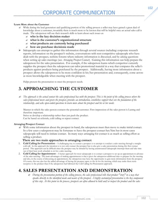 CORPORATE COMMUNICATION 
rmmakaha@gmail.com 102 
110022 
Learn More about the Customer 
 While during the lead generation and qualifying portion of the selling process a seller may have gained a great deal of 
knowledge about a customer, invariably there is much more to be known that will be helpful once an actual sales call is 
made. The salesperson will use their research skills to learn about such issues as: 
 who is the key decision maker 
 what is the customer’s organizational structure 
 what products are currently being purchased 
 how are purchase decisions made 
 Salespeople can attempt to gather this information through several sources including: corporate research 
reports, information on the prospect’s website, conversations with non-competitive salespeople who have 
dealt with the prospect, website forums where industry information is discussed, and by asking questions 
when setting up sales meetings (see Arranging Prospect Contact). Gaining this information can help prepare the 
salesperson for the sales presentation. For example, if the salesperson learns which competitor currently 
supplies the prospect then the salesperson can tailor promotional material in a way that compares the seller’s 
products against products being purchased by the prospect. Additionally, having more information about a 
prospect allows the salesperson to be more confident in his/her presentation and, consequently, come across 
as more knowledgeable when meeting with the prospect. 
Helps present the presentation to meet the prospects needs. 
3. APPROACHING THE CUSTOMER 
 The approach is the actual contact the sales professional has with the prospect. This is the point of the selling process where the 
sales professional meets and greets the prospect, provides an introduction, establishes rapport that sets the foundation of the 
relationship, and asks open-ended questions to learn more about the prospect and his or her needs. 
Manner in which the sales person contacts the potential customer. First impression of the sales person is Lasting and 
therefore important. 
Strive to develop a relationship rather than just push the product. 
Can be based on referrals, cold calling or repeat contact. 
Arranging Prospect Contact 
 With some information about the prospect in-hand, the salesperson must then move to make initial contact. 
In a few cases a salesperson may be fortunate to have the prospect contact her/him but in most cases 
salespeople will need to initiate contact. In many ways arranging for contact is as much as selling effort as 
selling a product. 
There are two main approaches to arranging contact: 
1. Cold Calling for Presentation – A challenging way to contact a prospect is to attempt to conduct a sales meeting through a straight 
cold call. In this approach the intention is to not only contact the prospect but to also give a sales presentation during this first contact 
period. This approach can be difficult since the prospect may be irritated by having unannounced salespeople interrupt them and take time 
out of their busy work schedule to sit for a sales meeting. 
2. Cold Calling for Appointment – A better approach for most salespeople is to contact a prospect to set up an appointment in advance 
of the sales meeting. The main advantages of making appointments is that it gives the salesperson additional time to prepare for the meeting 
and also, in the course of discussing an appointment, the salesperson may have the opportunity to gain more information from the prospect. 
Of course, this way also has the added advantage of having the prospect agree to the sit for the meeting, which may make them more 
receptive to the product than if the salesperson had followed the Cold Calling for Presentation approach. 
4. SALES PRESENTATION AND DEMONSTRATION 
 During the presentation portion of the selling process, the sales professional tells that product story in a way that 
speaks directly to the identified needs and wants of the prospect. A highly customized presentation is the key component 
of this step. At this point in the process, prospects are often allowed to hold and/or inspect the product and the sales 
 
