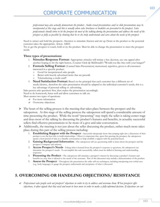 CORPORATE COMMUNICATION 
rmmakaha@gmail.com 103 
110033 
professional may also actually demonstrate the product. Audio visual presentations and/or slide presentations may be 
incorporated at this stage and this is usually when sales brochures or booklets are presented to the prospect. Sales 
professionals should strive to let the prospect do most of the talking during the presentation and address the needs of the 
prospect as fully as possible by showing that he or she truly understands and cares about the needs of the prospect. 
Need to attract and hold the prospects Attention to stimulate Interest and stir up Desire in the product so the potential 
customer takes the appropriate Action. AIDA 
Try to get the prospect to touch, hold or try the product. Must be able to change the presentation to meet the prospect 
needs. 
Three types of presentations: 
1. Stimulus Response Format: Appropriate stimulus will initiate a buy decision, use one appeal after 
another hoping to hit the right button...Counter Clerk @ McDonald's Would you like fries with your burger? 
2. Formula Selling Format: (Canned Sales Presentation) memorized, repetitive, given to all customers 
interested in a specific product. 
o Good for inexperienced sales people. 
o Better with heavily advertised items that are presold. 
o Telemarketing a credit card!! 
3. Need Satisfaction Format: Based on the principal that each customer has a different set of 
needs/desires., therefore the sales presentation should be adapted to the individual customer's needs, this is a 
key advantage of personal selling vs. advertising. 
Sales person asks questions first, then makes the presentation accordingly. 
Need to do homework, listen well and allow customers to talk etc. 
Must answer two types of questions: 
 For more information 
 Overcome objections. 
 The heart of the selling process is the meeting that takes place between the prospect and the 
salesperson. At this stage of the selling process the salesperson will spend a considerable amount of 
time presenting the product. While the word “presenting” may imply the seller is taking center stage 
and does most of the talking by discussing the product’s features and benefits, in actuality successful 
sellers find effective presentations to be more of a give-and-take conversation. 
 Additionally, the meeting is not just about the seller discussing the product, rather much more takes 
place during this part of the selling process including: 
1. Establishing Rapport with the Prospect – Successful salespeople know that jumping right into a discussion of their 
product is not the best why to build relationships. Often it is important that, upon first greeting the prospect, the salesperson 
spend a short period of time in a friendly conversation to help establish a rapport with the potential buyer. 
2. Gaining Background Information – The salesperson will use questioning skills to learn about the prospect and the 
prospect’s company and industry. 
3. Access Prospect’s Needs - Taking what is learned from the prospect’s response to questions, the salesperson can 
determine the prospect’s needs. To accomplish this task successfully, sellers must be skilled at listening and understanding 
responses. 
4. Presenting the Product – The salesperson will stimulate a prospect’s interest by discussing a product’s features and 
benefits in a way that is tailored to the needs of the customer. Part of this discussion may include a demonstration of the product. 
5. Assess the Prospect - Throughout the presentation the seller will use techniques, including interpreting non-verbal cues 
(e.g., body language), to gauge the prospect understands and acceptance of what is discussed. 
5. OVERCOMING OR HANDLING OBJECTIONS/ RESISTANCE 
 Professional sales people seek out prospects' objections in order to try to address and overcome them. When prospects offer 
objections, it often signals that they need and want to hear more in order to make a fully-informed decision. If objections are not 
 