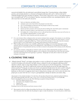 CORPORATE COMMUNICATION 
rmmakaha@gmail.com 104 
110044 
uncovered and identified, then sales professionals cannot effectively manage them. Uncovering objections, asking clarifying 
questions, and overcoming objections is a critical part of training for professional sellers and is a skill area that must be 
continually developed because there will always be objections. Trust me when I tell you that as soon as a sales professional finds a 
way to successfully handle all his or her prospects' objections, some prospect will find a new, unanticipated objection-- if for no 
other reason than to test the mettle of the sales person. 
• Seek out objections and address them. 
• Anticipate and counter them before the prospect can raise them. 
• Try to avoid bringing up objections that the prospect would not have raised. 
• Price objection is the most common. 
• Need to provide customers with reasons for the $s, build up the value before price is mentioned. 
• Must be convinced of price in own mind before you can sell to customer. 
• Get budget info. on buyer before you try to sell, and must know what they want, must sell service on 
top of product augmented product--to create value!! 
• Must know value of product, provide warranties etc.!! 
 It is a rare instance when a salesperson does not receive resistance from a prospect. By resistance we are referring 
to a concern a prospect has regarding the product (or company) and how it will work for their situation. In most 
cases the resistance is expressed verbally (e.g., “I don’t see how this can help us.”) but other times the resistance 
presents itself in a non-verbal fashion (e.g., prospect facial expression shows puzzlement). 
 While handling sales resistance may sound like a difficult part of selling, most successful salespeople actually 
welcome and even encourage it as part of the selling process. Why? Because it is an indication the prospect is 
paying attention to the presentation and may even have an interest in the product if the resistance can be effectively 
addressed. 
 To overcome resistance, salespeople are trained to make sure they clearly understand the prospect’s concern. 
Sometimes prospects say one thing that appears to be an objection to the product but, in fact, they have another 
issue that is preventing them from agreeing to a purchase. Salespeople are rarely able to make the sale unless 
resistance is overcome. 
6. CLOSING THE SALE 
 Although technically closing a sale happens when products or services are delivered to the customer's satisfaction and payment is 
received, for the purposes of our discussion I will define closing as asking for the order and adequately addressing any final 
objections or obstacles. There are many closing techniques as well as many ways to ask trial closing questions. A trail question 
might take the form of, Now that I've addressed your concerns, what other questions do you have that might impact your 
decision to purchase? Closing does not always mean that the sales professional literally asks for the order, it could be asking the 
prospect how many they would like, what color they would prefer, when they would like to take delivery, etc. Too many sales 
professions are either weak or too aggressive when it comes to closing. If you are closing a sale, be sure to ask for the order. If the 
prospect gives an answer other than yes, it may be a good opportunity to identify new objections and continue selling. 
Ask prospect to buy product/products. Use trial closes, IE ask about financial terms, preferred method of delivery. 
20% sales people generally close 80% sales., Avon, over 1/2 US $1.4 bn business from 17% of 415,000 SRs. 
Need to be prepared to close at any time. The following are popular closing techniques: 
a. Trial Close (Minor decision close) 
b. Assumptive close (Implied consent close) 
c. Urgency close 
d. Ask for the sale close 
If prospect says no, they may just need more reasons to buy!! 
 Most people involved in selling acknowledge that this part of the selling process is the most difficult. Closing the 
sale is the point when the seller asks the prospect to agree to make the purchase. It is also the point at which many 
 