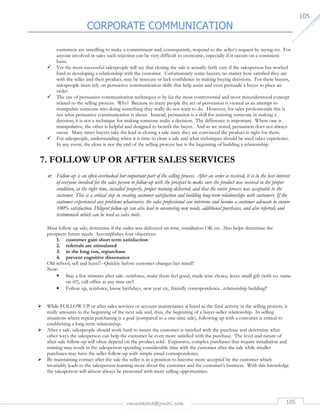CORPORATE COMMUNICATION 
rmmakaha@gmail.com 105 
110055 
customers are unwilling to make a commitment and, consequently, respond to the seller’s request by saying no. For 
anyone involved in sales such rejection can be very difficult to overcome, especially if it occurs on a consistent 
basis. 
 Yet the most successful salespeople will say that closing the sale is actually fairly easy if the salesperson has worked 
hard in developing a relationship with the customer. Unfortunately some buyers, no matter how satisfied they are 
with the seller and their product, may be insecure or lack confidence in making buying decisions. For these buyers, 
salespeople must rely on persuasive communication skills that help assist and even persuade a buyer to place an 
order. 
 The use of persuasive communication techniques is by far the most controversial and most misunderstood concept 
related to the selling process. Why? Because to many people the act of persuasion is viewed as an attempt to 
manipulate someone into doing something they really do not want to do. However, for sales professionals this is 
not what persuasive communication is about. Instead, persuasion is a skill for assisting someone in making a 
decision; it is not a technique for making someone make a decision. The difference is important. Where one is 
manipulative, the other is helpful and designed to benefit the buyer. And as we noted, persuasion does not always 
occur. Many times buyers take the lead in closing a sale since they are convinced the product is right for them. 
 For salespeople, understanding when it is time to close a sale and what techniques should be used takes experience. 
In any event, the close is not the end of the selling process but is the beginning of building a relationship. 
7. FOLLOW UP OR AFTER SALES SERVICES 
 Follow-up is an often overlooked but important part of the selling process. After an order is received, it is in the best interest 
of everyone involved for the sales person to follow-up with the prospect to make sure the product was received in the proper 
condition, at the right time, installed properly, proper training delivered, and that the entire process was acceptable to the 
customer. This is a critical step in creating customer satisfaction and building long-term relationships with customers. If the 
customer experienced any problems whatsoever, the sales professional can intervene and become a customer advocate to ensure 
100% satisfaction. Diligent follow-up can also lead to uncovering new needs, additional purchases, and also referrals and 
testimonials which can be used as sales tools. 
Must follow up sale; determine if the order was delivered on time, installation OK etc. Also helps determine the 
prospects future needs. Accomplishes four objectives: 
1. customer gain short term satisfaction 
2. referrals are stimulated 
3. in the long run, repurchase 
4. prevent cognitive dissonance 
Old school, sell and leave!!--Quickly before customer changes her mind!! 
Now: 
• Stay a few minutes after sale--reinforce, make them feel good, made wise choice, leave small gift (with co. name 
on it!!), call office at any time etc!! 
• Follow up, reinforce, know birthdays, new year etc, friendly correspondence...relationship building!! 
 While FOLLOW UP or after sales services or account maintenance is listed as the final activity in the selling process, it 
really amounts to the beginning of the next sale and, thus, the beginning of a buyer-seller relationship. In selling 
situations where repeat purchasing is a goal (compared to a one-time sale), following up with a customer is critical to 
establishing a long-term relationship. 
 After a sale, salespeople should work hard to insure the customer is satisfied with the purchase and determine what 
other ways the salesperson can help the customer be even more satisfied with the purchase. The level and nature of 
after-sale follow-up will often depend on the product sold. Expensive, complex purchases that require installation and 
training may result in the salesperson spending considerable time with the customer after the sale while smaller 
purchases may have the seller follow-up with simple email correspondence. 
 By maintaining contact after the sale the seller is in a position to become more accepted by the customer which 
invariably leads to the salesperson learning more about the customer and the customer’s business. With this knowledge 
the salesperson will almost always be presented with more selling opportunities. 
 