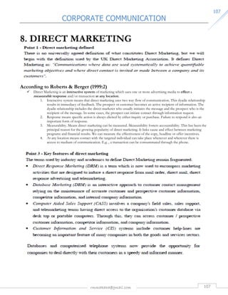 CORPORATE COMMUNICATION 
rmmakaha@gmail.com 107 
110077 
8. DIRECT MARKETING 
According to Roberts  Berger (1999:2) 
 Direct Marketing is an interactive system of marketing which uses one or more advertising media to effect a 
measurable response and/or transaction at any location. 
1. Interactive system means that direct marketing uses two way flow of communication. This dyadic relationship 
results in immediacy of feedback. The prospect or customer becomes an active recipient of information. The 
dyadic relationship includes the direct marketer who usually initiates the message and the prospect who is the 
recipient of the message. In some cases, the prospect can initiate contact through information request. 
2. Response means specific action is always elicited by either inquiry or purchase. Failure to respond is also an 
important form of response. 
3. Measurability. Means direct marketing can be measured. Measurability fosters accountability. This has been the 
principal reason for the growing popularity of direct marketing. It links cause and effect between marketing 
programs and financial results. We can measure the effectiveness of the copy, headline or offer incentives. 
4. At any location means contact with the targeted individual can take place whenever and wherever there is 
access to medium of communication. E.g. , a transaction can be consummated through the phone. 
 