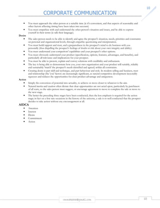 CORPORATE COMMUNICATION 
10 
• You must approach the other person at a suitable time (ie it's convenient, and that aspects of seasonality and 
other factors affecting timing have been taken into account) 
• You must empathize with and understand the other person's situation and issues, and be able to express 
yourself in their terms (ie talk their language). 
rmmakaha@gmail.com 10 
Desire 
• The sales person needs to be able to identify and agree the prospect's situation, needs, priorities and constraints 
on personal and organizational levels, through empathic questioning and interpretation. 
• You must build rapport and trust, and a preparedness in the prospect's mind to do business with you 
personally (thus dispelling the prospect's feelings of doubt or risk about your own integrity and ability). 
• You must understand your competitors' capabilities and your prospect's other options. 
• You must obviously understand your product (specification, options, features, advantages, and benefits), and 
particularly all relevance and implications for your prospect. 
• You must be able to present, explain and convey solutions with credibility and enthusiasm. 
• The key is being able to demonstrate how you, your own organization and your product will suitably, reliably 
and sustainably 'match' the prospect's needs identified and agreed, within all constraints. 
• Creating desire is part skill and technique, and part behaviour and style. In modern selling and business, trust 
and relationship (the 'you' factor) are increasingly significant, as natural competitive development inexorably 
squeezes and reduces the opportunities for clear product advantage and uniqueness. 
Action 
• Simply the conversion of potential into actuality, to achieve or move closer to whatever is the aim. 
• Natural inertia and caution often dictate that clear opportunities are not acted upon, particularly by purchasers 
of all sorts, so the sales person must suggest, or encourage agreement to move to complete the sale or move to 
the next stage. 
• The better the preceding three stages have been conducted, then the less emphasis is required for the action 
stage; in fact on a few rare occasions in the history of the universe, a sale is so well conducted that the prospect 
decides to take action without any encouragement at all. 
AIDCA 
• Attention 
• Interest 
• Desire 
• Commitment 
• Action 
 