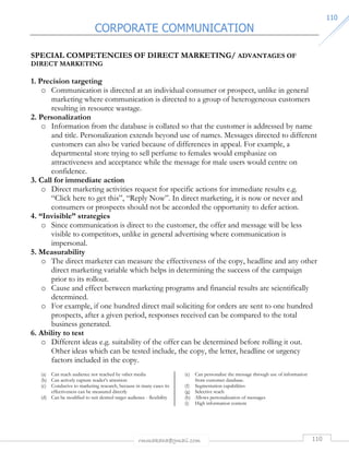 CORPORATE COMMUNICATION 
rmmakaha@gmail.com 110 
111100 
SPECIAL COMPETENCIES OF DIRECT MARKETING/ ADVANTAGES OF 
DIRECT MARKETING 
1. Precision targeting 
o Communication is directed at an individual consumer or prospect, unlike in general 
marketing where communication is directed to a group of heterogeneous customers 
resulting in resource wastage. 
2. Personalization 
o Information from the database is collated so that the customer is addressed by name 
and title. Personalization extends beyond use of names. Messages directed to different 
customers can also be varied because of differences in appeal. For example, a 
departmental store trying to sell perfume to females would emphasize on 
attractiveness and acceptance while the message for male users would centre on 
confidence. 
3. Call for immediate action 
o Direct marketing activities request for specific actions for immediate results e.g. 
“Click here to get this”, “Reply Now”. In direct marketing, it is now or never and 
consumers or prospects should not be accorded the opportunity to defer action. 
4. “Invisible” strategies 
o Since communication is direct to the customer, the offer and message will be less 
visible to competitors, unlike in general advertising where communication is 
impersonal. 
5. Measurability 
o The direct marketer can measure the effectiveness of the copy, headline and any other 
direct marketing variable which helps in determining the success of the campaign 
prior to its rollout. 
o Cause and effect between marketing programs and financial results are scientifically 
determined. 
o For example, if one hundred direct mail soliciting for orders are sent to one hundred 
prospects, after a given period, responses received can be compared to the total 
business generated. 
6. Ability to test 
o Different ideas e.g. suitability of the offer can be determined before rolling it out. 
Other ideas which can be tested include, the copy, the letter, headline or urgency 
factors included in the copy. 
(a) Can reach audience not reached by other media 
(b) Can actively capture reader’s attention 
(c) Conducive to marketing research, because in many cases its 
effectiveness can be measured directly 
(d) Can be modified to suit desired target audience - flexibility 
(e) Can personalize the message through use of information 
from customer database. 
(f) Segmentation capabilities 
(g) Selective reach 
(h) Allows personalization of messages 
(i) High information content 
 