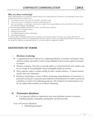CORPORATE COMMUNICATION 2013 
Why use direct marketing? 
Direct marketing allows you to generate a specific response from targeted groups of customers. It's a particularly useful tool for 
small businesses because it allows you to: 
• focus limited resources where they are most likely to produce results 
• measure the success of campaigns accurately by analyzing responses 
• test your marketing - you can target a representative sample of your target audience and see what delivers the best response 
114 
rates before developing a full campaign 
A direct marketing campaign can help you to achieve the following key objectives: 
• increasing sales to existing customers 
• building customer loyalty 
• re-establishing lapsed customer relationships 
• generating new business 
You can use direct marketing in both business-to-business and consumer markets. Of course, your strategy will need to be 
modified depending on which you're targeting. While business contacts are used to receiving marketing emails, consumers may be 
less receptive to mailshots or telemarketing calls - so you need to plan your approach carefully. 
DEFINITION OF TERMS 
i. Database marketing. 
• A segmentation process carried out on a computerized database of customers and prospects using 
statistical analyses and models in order to target individual instead of entire segment of customers 
or prospects. 
• Database is dynamic. New data is constantly added as a result of interaction with customers and 
the ever changes in the psychographic and geo-demographic profiles of customers 
• Many companies confuse a customer mailing list with a customer database. A customer database 
contains much more information. 
• Database marketing is a form of direct marketing using databases of customers or 
potential customers to generate personalized communications in order to promote 
a product or service for marketing purposes. The method of communication can 
be any addressable medium, as in direct marketing. 
ii. Customer database 
• Is an organized collection of comprehensive data about individual customers or prospects, 
including geographic, demographic, psychographic and behavioral data 
Uses of Customer Database 
o Identifying prospects 
 