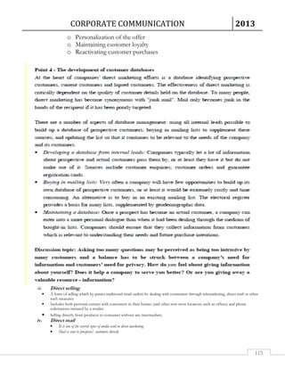CORPORATE COMMUNICATION 2013 
115 
o Personalization of the offer 
o Maintaining customer loyalty 
o Reactivating customer purchases 
iii. Direct selling. 
• A form of selling which by passes traditional retail outlets by dealing with consumers through telemarketing, direct mail or other 
such measures 
• Includes both personal contact with consumers in their homes (and other non-store locations such as offices) and phone 
solicitations initiated by a retailer. 
• Selling directly from producer to consumer without any intermediary. 
iv. Direct mail 
• It is one of the several types of media used in direct marketing 
• Mail is sent to prospects/ customers directly 
 