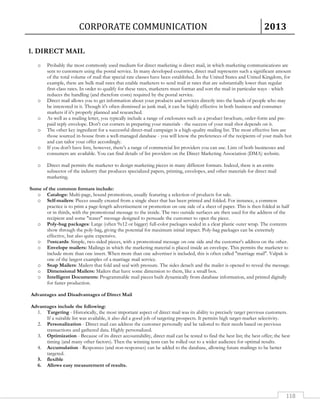 CORPORATE COMMUNICATION 2013 
118 
1. DIRECT MAIL 
o Probably the most commonly used medium for direct marketing is direct mail, in which marketing communications are 
sent to customers using the postal service. In many developed countries, direct mail represents such a significant amount 
of the total volume of mail that special rate classes have been established. In the United States and United Kingdom, for 
example, there are bulk mail rates that enable marketers to send mail at rates that are substantially lower than regular 
first-class rates. In order to qualify for these rates, marketers must format and sort the mail in particular ways - which 
reduces the handling (and therefore costs) required by the postal service. 
o Direct mail allows you to get information about your products and services directly into the hands of people who may 
be interested in it. Though it's often dismissed as junk mail, it can be highly effective in both business and consumer 
markets if it's properly planned and researched. 
o As well as a mailing letter, you typically include a range of enclosures such as a product brochure, order-form and pre-paid 
reply envelope. Don't cut corners in preparing your materials - the success of your mail shot depends on it. 
o The other key ingredient for a successful direct-mail campaign is a high-quality mailing list. The most effective lists are 
those sourced in-house from a well-managed database - you will know the preferences of the recipients of your mails hot 
and can tailor your offer accordingly. 
o If you don't have lists, however, there's a range of commercial list providers you can use. Lists of both businesses and 
consumers are available. You can find details of list providers on the Direct Marketing Association (DMA) website. 
o Direct mail permits the marketer to design marketing pieces in many different formats. Indeed, there is an entire 
subsector of the industry that produces specialized papers, printing, envelopes, and other materials for direct mail 
marketing. 
Some of the common formats include: 
o Catalogs: Multi-page, bound promotions, usually featuring a selection of products for sale. 
o Self-mailers: Pieces usually created from a single sheet that has been printed and folded. For instance, a common 
practice is to print a page-length advertisement or promotion on one side of a sheet of paper. This is then folded in half 
or in thirds, with the promotional message to the inside. The two outside surfaces are then used for the address of the 
recipient and some teaser message designed to persuade the customer to open the piece. 
o Poly-bag packages: Large (often 9x12 or bigger) full-color packages sealed in a clear plastic outer wrap. The contents 
show through the poly-bag, giving the potential for maximum initial impact. Poly-bag packages can be extremely 
effective, but also quite expensive. 
o Postcards: Simple, two-sided pieces, with a promotional message on one side and the customer's address on the other. 
o Envelope mailers: Mailings in which the marketing material is placed inside an envelope. This permits the marketer to 
include more than one insert. When more than one advertiser is included, this is often called marriage mail. Valpak is 
one of the largest examples of a marriage mail service. 
o Snap Mailers: Mailers that fold and seal with pressure. The sides detach and the mailer is opened to reveal the message. 
o Dimensional Mailers: Mailers that have some dimension to them, like a small box. 
o Intelligent Documents: Programmable mail pieces built dynamically from database information, and printed digitally 
for faster production. 
Advantages and Disadvantages of Direct Mail 
Advantages include the following: 
1. Targeting - Historically, the most important aspect of direct mail was its ability to precisely target previous customers. 
If a suitable list was available, it also did a good job of targeting prospects. It permits high target-market selectivity. 
2. Personalization - Direct mail can address the customer personally and be tailored to their needs based on previous 
transactions and gathered data. Highly personalized. 
3. Optimization - Because of its direct accountability, direct mail can be tested to find the best list; the best offer; the best 
timing (and many other factors). Then the winning tests can be rolled out to a wider audience for optimal results. 
4. Accumulation - Responses (and non-responses) can be added to the database, allowing future mailings to be better 
targeted. 
5. flexible 
6. Allows easy measurement of results. 
 