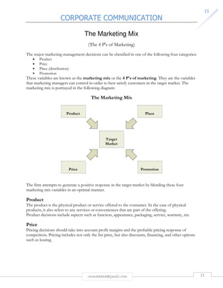 CORPORATE COMMUNICATION 
11 
The Marketing Mix 
(The 4 P's of Marketing) 
The major marketing management decisions can be classified in one of the following four categories: 
rmmakaha@gmail.com 11 
• Product 
• Price 
• Place (distribution) 
• Promotion 
These variables are known as the marketing mix or the 4 P's of marketing. They are the variables 
that marketing managers can control in order to best satisfy customers in the target market. The 
marketing mix is portrayed in the following diagram: 
The Marketing Mix 
Product 
Place 
Target 
Market 
Price 
Promotion 
The firm attempts to generate a positive response in the target market by blending these four 
marketing mix variables in an optimal manner. 
Product 
The product is the physical product or service offered to the consumer. In the case of physical 
products, it also refers to any services or conveniences that are part of the offering. 
Product decisions include aspects such as function, appearance, packaging, service, warranty, etc. 
Price 
Pricing decisions should take into account profit margins and the probable pricing response of 
competitors. Pricing includes not only the list price, but also discounts, financing, and other options 
such as leasing. 
 
