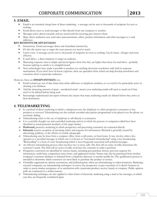 CORPORATE COMMUNICATION 2013 
120 
5. EMAIL 
• Email is an extremely cheap form of direct marketing - a message can be sent to thousands of recipients for next to 
nothing. 
• Email allows users to send messages or files directly from one computer to another. 
• Messages arrive almost instantly and are stored until the receiving part retrieves them. 
• Many direct marketers now send sales announcements, offers, product information and other messages to e-mail 
addresses. 
KEY BENEFITS OR ADVANTAGES 
• Interactivity. Email encourages direct and immediate interactivity. 
• It's also the easiest way to target the exact person you need to reach. 
• Lower costs. A message can be sent to thousands of recipients for next to nothing. Can be faster , cheaper and more 
effective. 
• E-mail allows a direct marketer to target an audience. 
• Measuring response rates is simple and recent figures show that they are higher than those for mail shots - probably 
because replying to emails is so straightforward. 
• New technologies have made it possible to produce eye-catching electronic newsletters with built-in response 
mechanisms. If you don't have in-house expertise, there are specialists firms which can help develop newsletters and 
customize them to particular audiences. 
However, there are DISADVANTAGES, too. 
• Email contacts go out of date faster than either addresses or telephone numbers, so you need to be particularly active in 
cleaning your database. 
• And the increasing amount of spam - unsolicited email - means your marketing emails will need to stand out if they 
aren't to be deleted before being read. 
• Increasingly sophisticated anti-spam software also means that many marketing emails are deleted before they arrive at 
their destination. 
4. TELEMARKETING 
 Is a method of direct marketing in which a salesperson uses the telephone to solicit prospective customers to buy 
products or services? Telemarketing can also include recorded sales pitches programmed to be played over the phone via 
automatic dialing. 
 Telemarketing refers to the use of telephone to sell directly to consumers. 
 It is a carefully thought out and controlled marketing activity in which the persons or companies called have been 
identified as actual potential members of the target market. 
 Outbound, proactive marketing in which prospective and preexisting customers are contacted directly 
 Inbound, reactive reception of incoming orders and requests for information. Demand is generally created by 
advertising, publicity, or the efforts of outside salespeople. 
 Telemarketing may be done from a company office, from a call centre, or from home. It may involve either a live 
operator or a recorded message, in which case it is known as automated telemarketing using voice broadcasting. 
Robocalling is a form of voice broadcasting which is most frequently associated with political messages. 
 An effective telemarketing process often involves two or more calls. The first call (or series of calls) determines the 
customer’s needs. The final call (or series of calls) motivates the customer to make a purchase. 
 Prospective customers are identified by various means, including past purchase history, previous requests for 
information, credit limit, competition entry forms, and application forms. Names may also be purchased from another 
company's consumer database or obtained from a telephone directory or another public list. The qualification process is 
intended to determine which customers are most likely to purchase the product or service. 
 Charitable organizations, alumni associations, and political parties often use telemarketing to solicit donations. Marketing 
research companies use telemarketing techniques to survey the prospective or past customers of a client’s business in 
order to assess market acceptance of or satisfaction with a particular product, service, brand, or company. Public opinion 
polls are conducted in a similar manner. 
 Telemarketing techniques are also applied to other forms of electronic marketing using e-mail or fax messages, in which 
case they are frequently considered spam. 
 