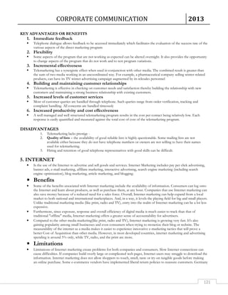 CORPORATE COMMUNICATION 2013 
121 
KEY ADVANTAGES OR BENEFITS 
1. Immediate feedback 
 Telephone dialogue allows feedback to be accessed immediately which facilitates the evaluation of the success rate of the 
various aspects of the direct marketing program 
2. Flexibility 
 Some aspects of the program that are not working as expected can be altered overnight. It also provides the opportunity 
to change aspects of the program that do not work and to test program variations. 
3. Incremental effectiveness 
 Telemarketing has a synergistic effect when used in conjunction with other media. The combined result is greater than 
the sum of two media working in an uncoordinated way. For example, a pharmaceutical company selling winter-related 
products, can have its TV winter advertising campaign augmented by its telesales personnel 
4. Building and maintaining customer relationships 
 Telemarketing is effective in checking on customer needs and satisfaction thereby building the relationship with new 
customers and maintaining a strong business relationship with existing customers. 
5. Increased levels of customer services 
 Most of customer queries are handled through telephone. Such queries range from order verification, tracking and 
complaint handling. All concerns are handled timeously 
6. Increased productivity and cost effectiveness 
 A well managed and well structured telemarketing program results in the cost per contact being relatively low. Each 
response is easily quantified and measured against the total cost of cost of the telemarketing program. 
DISADVANTAGES 
1. Telemarketing lacks prestige - 
2. Quality of lists – the availability of good reliable lists is highly questionable. Some mailing lists are not 
available either because they do not have telephone numbers or owners are not willing to have their names 
used for telemarketing. 
3. Hiring and retention of good telephone representatives with good skills can be difficult. 
5. INTERNET 
• Is the use of the Internet to advertise and sell goods and services. Internet Marketing includes pay per click advertising, 
banner ads, e-mail marketing, affiliate marketing, interactive advertising, search engine marketing (including search 
engine optimization), blog marketing, article marketing, and blogging. 
• Benefits 
• Some of the benefits associated with Internet marketing include the availability of information. Consumers can log onto 
the Internet and learn about products, as well as purchase them, at any hour. Companies that use Internet marketing can 
also save money because of a reduced need for a sales force. Overall, Internet marketing can help expand from a local 
market to both national and international marketplaces. And, in a way, it levels the playing field for big and small players. 
Unlike traditional marketing media (like print, radio and TV), entry into the realm of Internet marketing can be a lot less 
expensive. 
• Furthermore, since exposure, response and overall efficiency of digital media is much easier to track than that of 
traditional offline media, Internet marketing offers a greater sense of accountability for advertisers. 
• Compared to the other media marketing(like print, radio and TV), Internet marketing is growing very fast. It's also 
gaining popularity among small businesses and even consumers when trying to monetize their blog or website. The 
measurability of the internet as a media makes it easier to experience innovative e-marketing tactics that will prove a 
better Cost of Acquisition than other media. However, in most developed countries, internet marketing and advertising 
spending is around 5% only, while TV, radio, and the print are more. 
• Limitations 
• Limitations of Internet marketing create problems for both companies and consumers. Slow Internet connections can 
cause difficulties. If companies build overly large or complicated web pages, Internet users may struggle to download the 
information. Internet marketing does not allow shoppers to touch, smell, taste or try-on tangible goods before making 
an online purchase. Some e-commerce vendors have implemented liberal return policies to reassure customers. Germany 
 