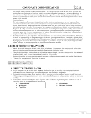CORPORATE COMMUNICATION 2013 
for example introduced a law in 2000 (Fernabsatzgesetz - later incorporated into the BGB), that allows any buyer of a 
new product over the internet to return the product on a no-questions-asked basis and get a full return. This is one of 
the main reasons why in Germany internet shopping became so popular. Another limiting factor, particularly with 
respect to actual buying and selling, is the adequate development (or lack thereof) of electronic payment methods like e-checks, 
122 
credit cards, etc. 
• Security concerns 
• For both companies and consumers that participate in online business, security concerns are very important. Many 
consumers are hesitant to buy items over the Internet because they do not trust that their personal information will 
remain private. Recently, some companies that do business online have been caught giving away or selling information 
about their customers. Several of these companies have guarantees on their websites, claiming customer information will 
be private. By selling customer information, these companies are breaking their own, publicized policy. Some companies 
that buy customer information offer the option for individuals to have their information removed from the database 
(known as opting out). However, many customers are unaware that their information is being shared and are unable to 
stop the transfer of their information between companies. 
• Security concerns are of great importance and online companies have been working hard to create solutions. Encryption 
is one of the main methods for dealing with privacy and security concerns on the Internet. Encryption is defined as the 
conversion of data into a form called a cipher. This cipher cannot be easily intercepted unless an individual is authorized 
by the program or company that completed the encryption. In general, the stronger the cipher, the better protected the 
data is. However, the stronger the cipher, the more expensive encryption becomes 
8. DIRECT RESPONSE TELEVISION 
• Direct Response Television, or DRTV for short, includes any TV programs that market goods and services 
directly from the manufacturer or wholesaler to the consumer, bypassing retail. 
• Most general marketers in Zimbabwe use a 30 second television spot. For direct marketers, the time allocated 
to advertising is much longer, often ranging from 60 to 120 seconds. 
• Longer advertising spots persuasively describe a product and give customers a toll-free number for ordering. 
• The toll-free number usually flashes on the screen 
DIRECT RESPONSE MAGAZINES 
DIRECT RESPONSE NEWSPAPER 
9. DIRECT RESPONSE RADIO 
o Radio has proved to be an ideal direct response medium because of its ability to reach highly segmented 
audience who may share a strong regional cohesiveness with distinctive personality 
o Some direct marketers argue direct response radio is not an appropriate medium because people listen to it 
while doing something else; therefore it is not convenient for listeners to write down the address or telephone 
number. 
o Some of the main reasons why the direct response radio, is effective in producing sales and leads as well as 
attracting traffic to retail locations are listed below 
 Cost efficiency 
 Availability 
 Flexibility 
 Involvement 
 Excellent targeting 
 