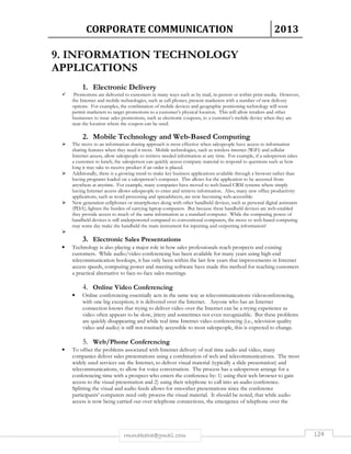 CORPORATE COMMUNICATION 2013 
9. INFORMATION TECHNOLOGY 
APPLICATIONS 
1. Electronic Delivery 
 Promotions are delivered to customers in many ways such as by mail, in-person or within print media. However, 
the Internet and mobile technologies, such as cell phones, present marketers with a number of new delivery 
options. For examples, the combination of mobile devices and geographic positioning technology will soon 
permit marketers to target promotions to a customer’s physical location. This will allow retailers and other 
businesses to issue sales promotions, such as electronic coupons, to a customer’s mobile device when they are 
near the location where the coupon can be used. 
2. Mobile Technology and Web-Based Computing 
 The move to an information sharing approach is most effective when salespeople have access to information 
sharing features when they need it most. Mobile technologies, such as wireless internet (WiFi) and cellular 
Internet access, allow salespeople to retrieve needed information at any time. For example, if a salesperson takes 
a customer to lunch, the salesperson can quickly access company material to respond to questions such as how 
long it may take to receive product if an order is placed. 
 Additionally, there is a growing trend to make key business applications available through a browser rather than 
having programs loaded on a salesperson’s computer. This allows for the application to be accessed from 
anywhere at anytime. For example, many companies have moved to web-based CRM systems where simply 
having Internet access allows salespeople to enter and retrieve information. Also, many new office productivity 
applications, such as word processing and spreadsheets, are now becoming web-accessible. 
 New generation cellphones or smartphones along with other handheld devices, such as personal digital assistants 
(PDA), lighten the burden of carrying laptop computers. But because these handheld devices are web-enabled 
they provide access to much of the same information as a standard computer. While the computing power of 
handheld devices is still underpowered compared to conventional computers, the move to web-based computing 
may some day make the handheld the main instrument for inputting and outputting information? 
rmmakaha@gmail.com 124 
 
3. Electronic Sales Presentations 
• Technology is also playing a major role in how sales professionals reach prospects and existing 
customers. While audio/video conferencing has been available for many years using high-end 
telecommunication hookups, it has only been within the last few years that improvements in Internet 
access speeds, computing power and meeting software have made this method for reaching customers 
a practical alternative to face-to-face sales meetings. 
4. Online Video Conferencing 
• Online conferencing essentially acts in the same way as telecommunications videoconferencing, 
with one big exception; it is delivered over the Internet. Anyone who has an Internet 
connection knows that trying to deliver video over the Internet can be a trying experience as 
video often appears to be slow, jittery and sometimes not even recognizable. But these problems 
are quickly disappearing and while real time Internet video conferencing (i.e., television quality 
video and audio) is still not routinely accessible to most salespeople, this is expected to change. 
5. Web/Phone Conferencing 
• To offset the problems associated with Internet delivery of real time audio and video, many 
companies deliver sales presentations using a combination of web and telecommunications. The most 
widely used services use the Internet, to deliver visual material (typically a slide presentation) and 
telecommunications, to allow for voice conversation. The process has a salesperson arrange for a 
conferencing time with a prospect who enters the conference by: 1) using their web browser to gain 
access to the visual presentation and 2) using their telephone to call into an audio conference. 
Splitting the visual and audio feeds allows for smoother presentations since the conference 
participants’ computers need only process the visual material. It should be noted, that while audio 
access is now being carried out over telephone connections, the emergence of telephone over the 
 