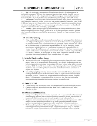 CORPORATE COMMUNICATION 2013 
o Size – In addition to a large number of creative types, Internet advertisements can be 
delivered in a number of different sizes (measured in screen pixels) ranging from full screen to 
small square ads that are only a few pixels in size. The most popular Internet ad sizes include 
banner ads (468 x 60 pixels), leaderboard (728 x 90 pixels) and skyscraper (160 x 600 pixels). 
o Placement – The delivery of an Internet advertisement can occur in many ways including 
fixed placement in a certain website location (e.g., top of page), processed placement where the ad 
is delivered based on user characteristics (e.g., entry of words in a search box, recognition of user 
via Internet tracking cookies), or on a separate webpage where the user may not see the ad until 
they leave a site or close their browser (e.g., pop-under). 
o Delivery – When it comes to placing advertisements on websites marketers can, in some 
cases, negotiate with websites directly to place an ad on the site or marketers can place ads via a 
third-party advertising network, which has agreements to place ads on a large number of partner 
websites. 
10. Email Advertising 
• Using email to deliver an advertisement affords marketers the advantage of low distribution 
cost and potentially high reach. In situations where the marketer possesses a highly targeted 
list, response rates to email advertisements may be quite high. This is especially true if those 
on the list have agreed to receive email, a process known as “opt-in” marketing. Email 
advertisement can take the form of a regular email message or be presented within the 
context of more detailed content, such as an electronic newsletter. Delivery to a user’s email 
address can be viewed as either plain text or can look more like a website using web coding 
(i.e., HTML). However, as most people are aware, there is significant downside to email 
advertising due to highly publicized issues related to abuse (i.e., spam). 
11. Mobile Device Advertising 
• Handheld devices, such as cellphones, personal digital assistants (PDAs) and other wireless 
devices, make up the growing mobile device market. Such devices allow customers to stay 
informed, gather information and communicate with others without being tied to a physical 
location. While the mobile device market is only beginning to become a viable advertising 
medium, it may soon offer significant opportunity for marketers to reach customers at 
anytime and anyplace. 
• Also, with geographic positioning features included in newer mobile devices, the medium 
has the potential to provide marketers with the ability to target customers based on their 
geographic location. Currently, the most popular advertising delivery method to mobile 
devices is through plain text messaging, however, over the next few years multimedia 
advertisements are expected to become the dominant message format 
12. COMPUTERS 
 Used to manage lists of customer names and other relevant information through databases 
 Consumers use their personal computers at home to reach marketers through online 
shopping services 
13. DATABASE MARKETING. 
• A computer based repository of information organized in such a way as to allow for efficient retrieval, 
manipulation and analysis in order to produce a product to be marketed decision support system An 
interactive, flexible information system that enables people to obtain and manipulate ... 
• The process of systematically collecting, in electronic or optical form, data about past, current and / or 
potential customers, maintaining the integrity of the data by continually monitoring customer 
purchases, by enquiring about changing status, and by using the data to formulate marketing ... 
• Database marketing is a form of direct marketing using databases of customers or potential customers 
to generate personalized communications in order to promote a product or service for marketing 
purposes. The method of communication can be any addressable medium, as in direct marketing. 
rmmakaha@gmail.com 126 
 