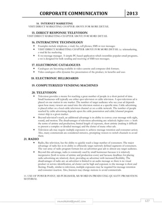 CORPORATE COMMUNICATION 2013 
14. INTERNET MARKETING 
VISIT DIRECT MARKETING CHAPTER ABOVE FOR MORE DETAIL 
15. DIRECT RESPONSE TELEVISION 
VISIT DIRECT MARKETING CHAPTER ABOVE FOR MORE DETAIL 
16. INTERACTIVE TECHNOLOGY 
• Examples include telephone, e-mail, fax, cell phones, SMS or text messages 
• VISIT DIRECT MARKETING CHAPTER ABOVE FOR MORE DETAIL i.e. telemarketing, 
e-mail  fax marketing 
• E-txt message manager. A simple PC-based application which resembles popular email programs, 
e-txt is designed for bulk sending and receiving of SMS text messages. 
17. ELECTRONIC CATALOGUES 
• Catalogues are becoming available in video cassette and computer disk formats. 
• Video catalogues offer dynamic live presentation of the product, its benefits and uses 
18. ELECTRONIC BILLBOARDS 
19. COMPUTERIZED VENDING MACHINES 
rmmakaha@gmail.com 127 
20. TELEVISION 
• Television provides a means for reaching a great number of people in a short period of time. 
Small businesses will typically use either spot television or cable television. A spot television ad is 
placed on one station in one market. The number of target audience who see your ad depends 
upon how many viewers are tuned into the television station at a specific time. Cable advertising 
is placed either on a local cable television channel or on a cable network. The number of people 
reached by cable advertising depends upon the cable penetration and cable/channel program 
viewer ship in a given market. 
• Beyond television's reach, an additional advantage is its ability to convey your message with sight, 
sound, and motion. The disadvantages of television advertising are: relatively higher cost — both 
the terms of airtime and production, limited length of exposure, short airtime (making it difficult 
to present a complex or detailed message) and the clutter of many other ads. 
• Television ads may require multiple exposures to achieve message retention and consumer action. 
Also, many commercials are considered intrusive, prompting viewers to switch channels to avoid 
them. 
21. RADIO 
• Radio, like television, has the ability to quickly reach a large number of consumers. The major 
advantage of radio lies in its ability to efficiently target narrowly defined segments of consumers. 
The vast array of radio program formats lets an advertiser gear ads to almost any target audience. 
• Beyond this advantage, radio is commonly used by small businesses because it is relatively 
inexpensive (both in terms of airtime and production costs) and because deadlines for placing 
radio advertising are relatively short, providing an advertiser with increased flexibility. The 
disadvantages of radio are: an advertiser is limited to an audio message so there is no visual 
product or service identification, ad clutter can be high and exposure to the message is short and 
fleeting. Finally, similar to television, multiple exposures may be required for message retention 
and consumer reaction. Also, listeners may change stations to avoid commercials. 
11. USE OF POWER POINT, MS PUBLISHER, MS WORD IN PRODUCING QUALITY PROMOTION 
MATERIAL 
 