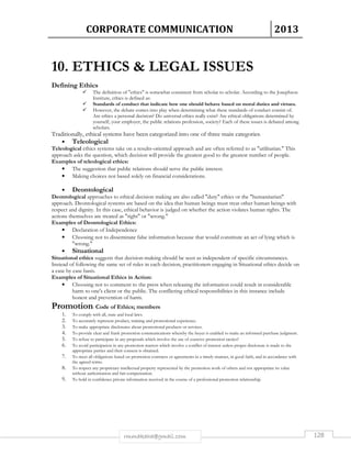 CORPORATE COMMUNICATION 2013 
10. ETHICS  LEGAL ISSUES 
rmmakaha@gmail.com 128 
Defining Ethics 
 The definition of ethics is somewhat consistent from scholar to scholar. According to the Josephson 
Institute, ethics is defined as: 
 Standards of conduct that indicate how one should behave based on moral duties and virtues. 
 However, the debate comes into play when determining what these standards of conduct consist of. 
Are ethics a personal decision? Do universal ethics really exist? Are ethical obligations determined by 
yourself, your employer, the public relations profession, society? Each of these issues is debated among 
scholars. 
Traditionally, ethical systems have been categorized into one of three main categories: 
• Teleological 
Teleological ethics systems take on a results-oriented approach and are often referred to as utilitarian. This 
approach asks the question, which decision will provide the greatest good to the greatest number of people. 
Examples of teleological ethics: 
• The suggestion that public relations should serve the public interest. 
• Making choices not based solely on financial considerations. 
• Deontological 
Deontological approaches to ethical decision making are also called duty ethics or the humanitarian 
approach. Deontological systems are based on the idea that human beings must treat other human beings with 
respect and dignity. In this case, ethical behavior is judged on whether the action violates human rights. The 
actions themselves are treated as right or wrong. 
Examples of Deontological Ethics: 
• Declaration of Independence 
• Choosing not to disseminate false information because that would constitute an act of lying which is 
wrong. 
• Situational 
Situational ethics suggests that decision-making should be seen as independent of specific circumstances. 
Instead of following the same set of rules in each decision, practitioners engaging in Situational ethics decide on 
a case by case basis. 
Examples of Situational Ethics in Action: 
• Choosing not to comment to the press when releasing the information could result in considerable 
harm to one's client or the public. The conflicting ethical responsibilities in this instance include 
honest and prevention of harm. 
Promotion: Code of Ethics; members 
1. To comply with all, state and local laws. 
2. To accurately represent product, training and promotional experience. 
3. To make appropriate disclosures about promotional products or services. 
4. To provide clear and frank promotion communications whereby the buyer is enabled to make an informed purchase judgment. 
5. To refuse to participate in any proposals which involve the use of coercive promotion tactics? 
6. To avoid participation in any promotion matters which involve a conflict of interest unless proper disclosure is made to the 
appropriate parties and their consent is obtained. 
7. To meet all obligations based on promotion contracts or agreements in a timely manner, in good faith, and in accordance with 
the agreed terms. 
8. To respect any proprietary intellectual property represented by the promotion work of others and not appropriate its value 
without authorization and fair compensation. 
9. To hold in confidence private information received in the course of a professional promotion relationship. 
 