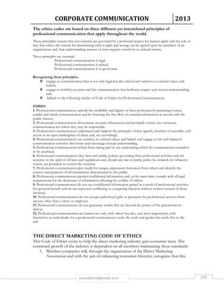 CORPORATE COMMUNICATION 2013 
The ethics codes are based on three different yet interrelated principles of 
professional communication that apply throughout the world. 
These principles assume that just societies are governed by a profound respect for human rights and the rule of 
law; that ethics, the criteria for determining what is right and wrong, can be agreed upon by members of an 
organization; and, that understanding matters of taste requires sensitivity to cultural norms. 
rmmakaha@gmail.com 129 
These principles are essential: 
Professional communication is legal. 
Professional communication is ethical. 
Professional communication is in good taste. 
Recognizing these principles, 
 engage in communication that is not only legal but also ethical and sensitive to cultural values and 
beliefs; 
 engage in truthful, accurate and fair communication that facilitates respect and mutual understanding; 
and, 
 Adhere to the following articles of Code of Ethics for Professional Communicators. 
CODES 
1. Professional communicators uphold the credibility and dignity of their profession by practicing honest, 
candid and timely communication and by fostering the free flow of essential information in accord with the 
public interest. 
2. Professional communicators disseminate accurate information and promptly correct any erroneous 
communication for which they may be responsible. 
3. Professional communicators understand and support the principles of free speech, freedom of assembly, and 
access to an open marketplace of ideas; and, act accordingly. 
4. Professional communicators are sensitive to cultural values and beliefs and engage in fair and balanced 
communication activities that foster and encourage mutual understanding. 
5. Professional communicators refrain from taking part in any undertaking which the communicator considers 
to be unethical. 
6. Professional communicators obey laws and public policies governing their professional activities and are 
sensitive to the spirit of all laws and regulations and, should any law or public policy be violated, for whatever 
reason, act promptly to correct the situation. 
7. Professional communicators give credit for unique expressions borrowed from others and identify the 
sources and purposes of all information disseminated to the public. 
8. Professional communicators protect confidential information and, at the same time, comply with all legal 
requirements for the disclosure of information affecting the welfare of others. 
9. Professional communicators do not use confidential information gained as a result of professional activities 
for personal benefit and do not represent conflicting or competing interests without written consent of those 
involved. 
10. Professional communicators do not accept undisclosed gifts or payments for professional services from 
anyone other than a client or employer. 
11. Professional communicators do not guarantee results that are beyond the power of the practitioner to 
deliver. 
12. Professional communicators are honest not only with others but also, and most importantly, with 
themselves as individuals; for a professional communicator seeks the truth and speaks that truth first to the 
self. 
. 
THE DIRECT MARKETING CODE OF ETHICS 
This Code of Ethics exists to help the direct marketing industry gain consumer trust. The 
continued growth of the industry is dependent on all members maintaining these standards: 
1. Member companies will, through the organization of the Direct Marketing 
Association and with the aim of enhancing consumer lifestyles, recognize that this 
 