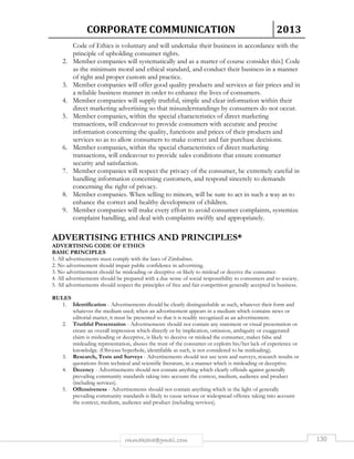 CORPORATE COMMUNICATION 2013 
Code of Ethics is voluntary and will undertake their business in accordance with the 
principle of upholding consumer rights. 
2. Member companies will systematically and as a matter of course consider this} Code 
as the minimum moral and ethical standard, and conduct their business in a manner 
of right and proper custom and practice. 
3. Member companies will offer good quality products and services at fair prices and in 
a reliable business manner in order to enhance the lives of consumers. 
4. Member companies will supply truthful, simple and clear information within their 
direct marketing advertising so that misunderstandings by consumers do not occur. 
5. Member companies, within the special characteristics of direct marketing 
transactions, will endeavour to provide consumers with accurate and precise 
information concerning the quality, functions and prices of their products and 
services so as to allow consumers to make correct and fair purchase decisions. 
6. Member companies, within the special characteristics of direct marketing 
transactions, will endeavour to provide sales conditions that ensure consumer 
security and satisfaction. 
7. Member companies will respect the privacy of the consumer, be extremely careful in 
handling information concerning customers, and respond sincerely to demands 
concerning the right of privacy. 
8. Member companies. When selling to minors, will be sure to act in such a way as to 
enhance the correct and healthy development of children. 
9. Member companies will make every effort to avoid consumer complaints, systemize 
complaint handling, and deal with complaints swiftly and appropriately. 
ADVERTISING ETHICS AND PRINCIPLES* 
ADVERTISING CODE OF ETHICS 
BASIC PRINCIPLES 
1. All advertisements must comply with the laws of Zimbabwe. 
2. No advertisement should impair public confidence in advertising. 
3. No advertisement should be misleading or deceptive or likely to mislead or deceive the consumer. 
4. All advertisements should be prepared with a due sense of social responsibility to consumers and to society. 
5. All advertisements should respect the principles of free and fair competition generally accepted in business. 
rmmakaha@gmail.com 130 
RULES 
1. Identification - Advertisements should be clearly distinguishable as such, whatever their form and 
whatever the medium used; when an advertisement appears in a medium which contains news or 
editorial matter, it must be presented so that it is readily recognized as an advertisement. 
2. Truthful Presentation - Advertisements should not contain any statement or visual presentation or 
create an overall impression which directly or by implication, omission, ambiguity or exaggerated 
claim is misleading or deceptive, is likely to deceive or mislead the consumer, makes false and 
misleading representation, abuses the trust of the consumer or exploits his/her lack of experience or 
knowledge. (Obvious hyperbole, identifiable as such, is not considered to be misleading). 
3. Research, Tests and Surveys - Advertisements should not use tests and surveys, research results or 
quotations from technical and scientific literature, in a manner which is misleading or deceptive. 
4. Decency - Advertisements should not contain anything which clearly offends against generally 
prevailing community standards taking into account the context, medium, audience and product 
(including services). 
5. Offensiveness - Advertisements should not contain anything which in the light of generally 
prevailing community standards is likely to cause serious or widespread offence taking into account 
the context, medium, audience and product (including services). 
 