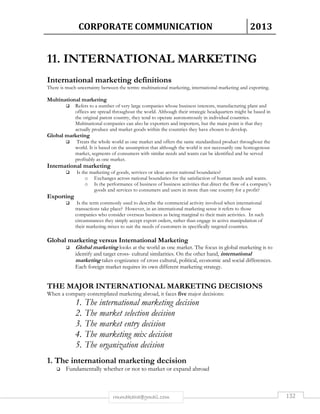 CORPORATE COMMUNICATION 2013 
11. INTERNATIONAL MARKETING 
International marketing definitions 
There is much uncertainty between the terms: multinational marketing, international marketing and exporting. 
rmmakaha@gmail.com 132 
Multinational marketing 
 Refers to a number of very large companies whose business interests, manufacturing plant and 
offices are spread throughout the world. Although their strategic headquarters might be based in 
the original parent country, they tend to operate autonomously in individual countries. 
Multinational companies can also be exporters and importers, but the main point is that they 
actually produce and market goods within the countries they have chosen to develop. 
Global marketing 
 Treats the whole world as one market and offers the same standardized product throughout the 
world. It is based on the assumption that although the world is not necessarily one homogenous 
market, segments of consumers with similar needs and wants can be identified and be served 
profitably as one market. 
International marketing 
 Is the marketing of goods, services or ideas across national boundaries? 
o Exchanges across national boundaries for the satisfaction of human needs and wants. 
o Is the performance of business of business activities that direct the flow of a company’s 
goods and services to consumers and users in more than one country for a profit? 
Exporting 
 Is the term commonly used to describe the commercial activity involved when international 
transactions take place? However, in an international marketing sense it refers to those 
companies who consider overseas business as being marginal to their main activities. In such 
circumstances they simply accept export orders, rather than engage in active manipulation of 
their marketing mixes to suit the needs of customers in specifically targeted countries. 
Global marketing versus International Marketing 
 Global marketing looks at the world as one market. The focus in global marketing is to 
identify and target cross- cultural similarities. On the other hand, international 
marketing takes cognizance of cross cultural, political, economic and social differences. 
Each foreign market requires its own different marketing strategy. 
THE MAJOR INTERNATIONAL MARKETING DECISIONS 
When a company contemplated marketing abroad, it faces five major decisions: 
1. The international marketing decision 
2. The market selection decision 
3. The market entry decision 
4. The marketing mix decision 
5. The organization decision 
1. The international marketing decision 
 Fundamentally whether or not to market or expand abroad 
 