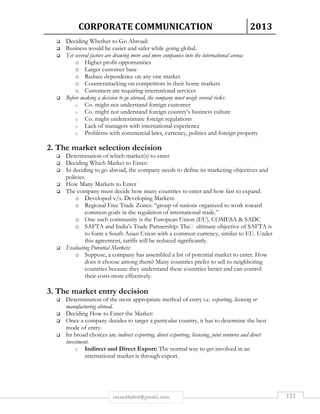 CORPORATE COMMUNICATION 2013 
 Deciding Whether to Go Abroad: 
 Business would be easier and safer while going global. 
 Yet several factors are drawing more and more companies into the international arena: 
o Higher profit opportunities 
o Larger customer base 
o Reduce dependence on any one market 
o Counterattacking on competitors in their home markets 
o Customers are requiring international services 
 Before making a decision to go abroad, the company must weigh several risks: 
o Co. might not understand foreign customer 
o Co. might not understand foreign country’s business culture 
o Co. might underestimate foreign regulations 
o Lack of managers with international experience 
o Problems with commercial laws, currency, politics and foreign property 
2. The market selection decision 
 Determination of which market(s) to enter 
 Deciding Which Market to Enter: 
 In deciding to go abroad, the company needs to define its marketing objectives and 
rmmakaha@gmail.com 133 
policies. 
 How Many Markets to Enter 
 The company must decide how many countries to enter and how fast to expand. 
o Developed v/s. Developing Markets: 
o Regional Free Trade Zones: “group of nations organized to work toward 
common goals in the regulation of international trade.” 
o One such community is the European Union (EU), COMESA  SADC 
o SAFTA and India’s Trade Partnership: The ultimate objective of SAFTA is 
to form a South Asian Union with a common currency, similar to EU. Under 
this agreement, tariffs will be reduced significantly. 
 Evaluating Potential Markets: 
o Suppose, a company has assembled a list of potential market to enter. How 
does it choose among them? Many countries prefer to sell to neighboring 
countries because they understand these countries better and can control 
their costs more effectively. 
3. The market entry decision 
 Determination of the most appropriate method of entry i.e. exporting, licensing or 
manufacturing abroad. 
 Deciding How to Enter the Market: 
 Once a company decides to target a particular country, it has to determine the best 
mode of entry. 
 Its broad choices are indirect exporting, direct exporting, licensing, joint ventures and direct 
investment. 
1. Indirect and Direct Export: The normal way to get involved in an 
international market is through export. 
 