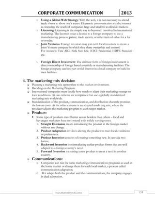 CORPORATE COMMUNICATION 2013 
2. Using a Global Web Strategy: With the web, it is not necessary to attend 
trade shows to show one’s wares: Electronic communication via the internet 
is extending the reach of companies large and small to worldwide markets. 
3. Licensing: Licensing is the simple way to become involved in international 
marketing. The licensor issues a license to a foreign company to use a 
manufacturing process, patent, trade secrets, or other item of value for a fee 
or royalty. 
4. Joint Ventures: Foreign investors may join with local investors to create a 
Joint Venture company in which they share ownership and control. 
For instance: Tata AIG, Birla Sun Life, ICICI Prudential, HDFC Standard 
etc. 
5. Foreign Direct Investment: The ultimate form of foreign involvement is 
direct ownership of foreign based assembly or manufacturing facilities. The 
foreign company can buy part or full interest in a local company or build its 
own facilities. 
4. The marketing mix decision 
 Planning a marketing mix appropriate to the market environment. 
 Deciding on the Marketing Program: 
 International companies must decide how much to adapt their marketing strategy to 
local conditions. At one extreme are companies that use a globally standardized 
marketing mix worldwide. 
 Standardization of the product, communication, and distribution channels promises 
the lowest costs. At the other extreme is an adapted marketing mix, where the 
producer adjusts the marketing program to each target market. 
rmmakaha@gmail.com 134 
 Product: 
• Some type of products travel better across borders than others – food and 
beverages marketers have to contend with widely varying tastes. 
1. Straight Extension means introducing the product in the foreign market 
without any change. 
2. Product Adaptation involves altering the product to meet local conditions 
or preferences. 
3. Product Invention consists of creating something new. It can take two 
forms; 
4. Backward Invention is reintroducing earlier product forms that are well 
adapted to a foreign country’s need. 
5. Forward Invention is creating a new product to meet a need in another 
country. 
 Communications: 
o Companies can run the same marketing communications programs as used in 
the home market or change them for each local market, a process called 
communication adaptation. 
o If it adapts both the product and the communications, the company engages 
in dual adaptation. 
 