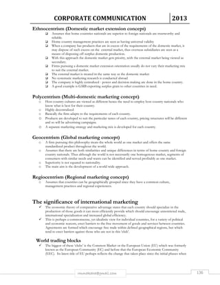 CORPORATE COMMUNICATION 2013 
Ethnocentrism (Domestic market extension concept) 
 Assumes that home countries nationals are superior to foreign nationals are trustworthy and 
rmmakaha@gmail.com 136 
reliable. 
 Home country management practices are seen as having universal validity 
 When a company has products that are in excess of the requirements of the domestic market, it 
may dispose of such excess on the external market, thus overseas subsidiaries are seen as a 
means of disposing off surplus domestic production. 
 With this approach the domestic market gets priority, with the external market being viewed as 
secondary. 
 Firms pursuing a domestic market extension orientation usually do not vary their marketing mix 
to suit the external market. 
 The external market is treated in the same way as the domestic market 
 No systematic marketing research is conducted abroad 
 The company is highly centralized - power and decision making are done in the home country. 
 A good example is GMB exporting surplus grain to other countries in need. 
Polycentrism (Multi-domestic marketing concept) 
o Host country cultures are viewed as different hence the need to employ host country nationals who 
know what is best for their country. 
o Highly decentralized 
o Basically the firm adapts to the requirements of each country. 
o Products are developed to suit the particular tastes of each country, pricing structures will be different 
and so will be advertising campaigns. 
o A separate marketing strategy and marketing mix is developed for each country. 
Geocentrism (Global marketing concept) 
o A firm pursuing this philosophy treats the whole world as one market and offers the same 
standardized product throughout the world. 
o Assumes that there are both similarities and unique differences in terms of home country and foreign 
country nationals. Thus although the world is not necessarily one homogenous market, segments of 
consumers with similar needs and wants can be identified and served profitably as one market. 
o Superiority is not equated to nationality. 
o The main aim is the development of a world wide approach. 
Regiocentrism (Regional marketing concept) 
o Assumes that countries can be geographically grouped since they have a common culture, 
management practices and regional experiences. 
The significance of international marketing 
 The economic theory of comparative advantage states that each country should specialize in the 
production of those goods it can most efficiently provide which should encourage unrestricted trade, 
international specialization and increased global efficiency. 
 This is perhaps a commonsense, yet idealistic view for individual countries, for a variety of political 
and economic reasons, erect barriers to the free movement of goods and services between countries. 
Agreements are formed which encourage free trade within defined geographical regions, but which 
tend to erect barriers against those who are not in this ‘club’. 
World trading blocks 
 The biggest of these ‘clubs’ is the Common Market or the European Union (EU) which was formerly 
known as the European Community (EC) and before that the European Economic Community 
(EEC). Its latest title of EU perhaps reflects the change that taken place since the initial phases when 
 