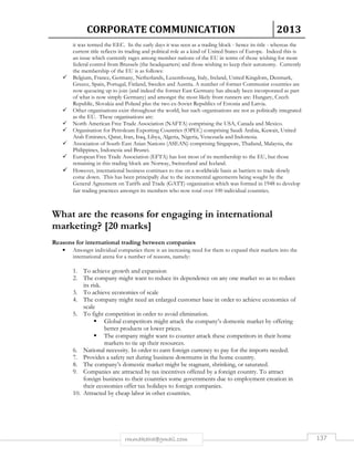 CORPORATE COMMUNICATION 2013 
it was termed the EEC. In the early days it was seen as a trading block - hence its title - whereas the 
current title reflects its trading and political role as a kind of United States of Europe. Indeed this is 
an issue which currently rages among member nations of the EU in terms of those wishing for more 
federal control from Brussels (the headquarters) and those wishing to keep their autonomy. Currently 
the membership of the EU is as follows: 
 Belgium, France, Germany, Netherlands, Luxembourg, Italy, Ireland, United Kingdom, Denmark, 
Greece, Spain, Portugal, Finland, Sweden and Austria. A number of former Communist countries are 
now queueing up to join (and indeed the former East Germany has already been incorporated as part 
of what is now simply Germany) and amongst the most likely front runners are: Hungary, Czech 
Republic, Slovakia and Poland plus the two ex-Soviet Republics of Estonia and Latvia. 
 Other organisations exist throughout the world, but such organisations are not as politically integrated 
as the EU. These organisations are: 
 North American Free Trade Association (NAFTA) comprising the USA, Canada and Mexico. 
 Organisation for Petroleum Exporting Countries (OPEC) comprising Saudi Arabia, Kuwait, United 
Arab Emirates, Qatar, Iran, Iraq, Libya, Algeria, Nigeria, Venezuela and Indonesia. 
 Association of South-East Asian Nations (ASEAN) comprising Singapore, Thailand, Malaysia, the 
Philippines, Indonesia and Brunei. 
 European Free Trade Association (EFTA) has lost most of its membership to the EU, but those 
remaining in this trading block are Norway, Switzerland and Iceland. 
 However, international business continues to rise on a worldwide basis as barriers to trade slowly 
come down. This has been principally due to the incremental agreements being sought by the 
General Agreement on Tariffs and Trade (GATT) organisation which was formed in 1948 to develop 
fair trading practices amongst its members who now total over 100 individual countries. 
What are the reasons for engaging in international 
marketing? [20 marks] 
Reasons for international trading between companies 
• Amongst individual companies there is an increasing need for them to expand their markets into the 
international arena for a number of reasons, namely: 
1. To achieve growth and expansion 
2. The company might want to reduce its dependence on any one market so as to reduce 
rmmakaha@gmail.com 137 
its risk. 
3. To achieve economies of scale 
4. The company might need an enlarged customer base in order to achieve economies of 
scale 
5. To fight competition in order to avoid elimination. 
 Global competitors might attack the company’s domestic market by offering 
better products or lower prices. 
 The company might want to counter attack these competitors in their home 
markets to tie up their resources. 
6. National necessity. In order to earn foreign currency to pay for the imports needed. 
7. Provides a safety net during business downturns in the home country. 
8. The company’s domestic market might be stagnant, shrinking, or saturated. 
9. Companies are attracted by tax incentives offered by a foreign country. To attract 
foreign business to their countries some governments due to employment creation in 
their economies offer tax holidays to foreign companies. 
10. Attracted by cheap labor in other countries. 
 